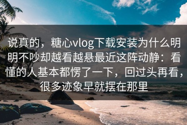 说真的，糖心vlog下载安装为什么明明不吵却越看越悬最近这阵动静：看懂的人基本都愣了一下，回过头再看，很多迹象早就摆在那里