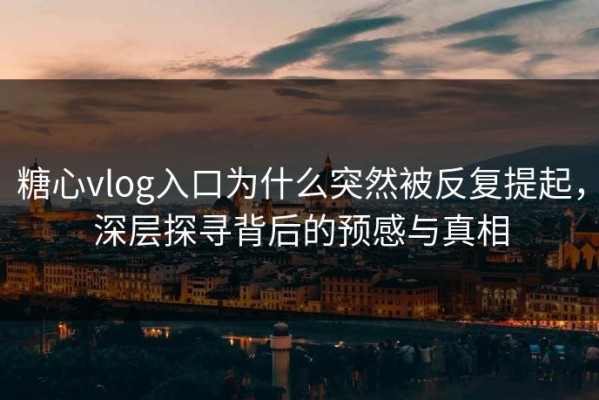 糖心vlog入口为什么突然被反复提起，深层探寻背后的预感与真相