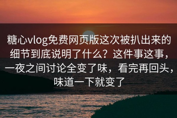糖心vlog免费网页版这次被扒出来的细节到底说明了什么？这件事这事，一夜之间讨论全变了味，看完再回头，味道一下就变了