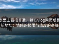 表面上看很普通，糖心vlog网页版最新地址：情绪的极限与热度的高峰