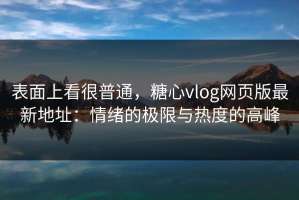 表面上看很普通，糖心vlog网页版最新地址：情绪的极限与热度的高峰