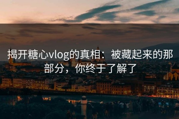 揭开糖心vlog的真相：被藏起来的那部分，你终于了解了