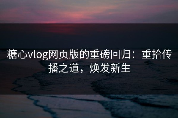 糖心vlog网页版的重磅回归：重拾传播之道，焕发新生