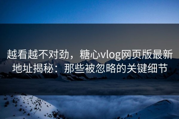 越看越不对劲，糖心vlog网页版最新地址揭秘：那些被忽略的关键细节