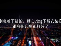 别急着下结论，糖心vlog下载安装把很多旧印象都打碎了