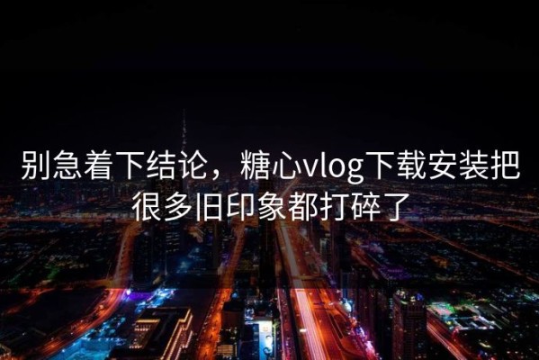 别急着下结论，糖心vlog下载安装把很多旧印象都打碎了