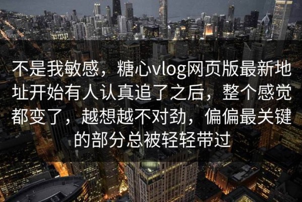 不是我敏感，糖心vlog网页版最新地址开始有人认真追了之后，整个感觉都变了，越想越不对劲，偏偏最关键的部分总被轻轻带过