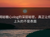 揭秘糖心vlog的深层秘密，真正让你上头的不是表面