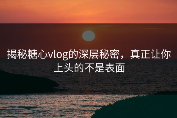 揭秘糖心vlog的深层秘密，真正让你上头的不是表面