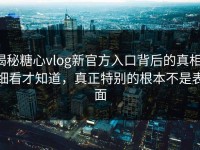 揭秘糖心vlog新官方入口背后的真相：细看才知道，真正特别的根本不是表面