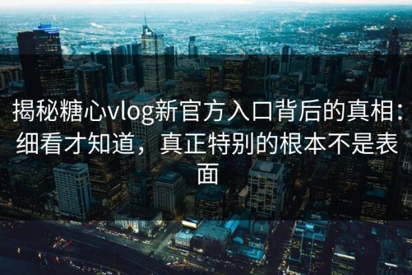 揭秘糖心vlog新官方入口背后的真相：细看才知道，真正特别的根本不是表面