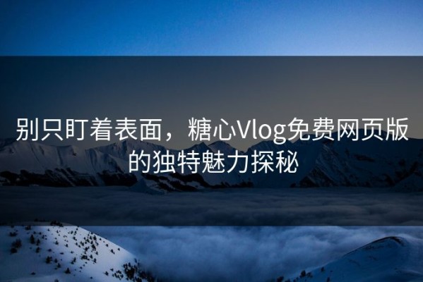 别只盯着表面，糖心Vlog免费网页版的独特魅力探秘