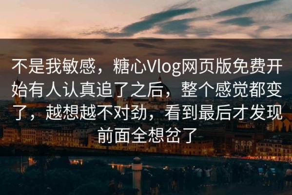 不是我敏感，糖心Vlog网页版免费开始有人认真追了之后，整个感觉都变了，越想越不对劲，看到最后才发现前面全想岔了
