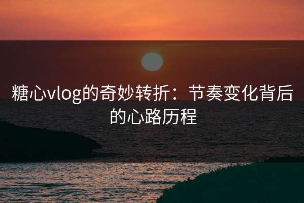 糖心vlog的奇妙转折：节奏变化背后的心路历程