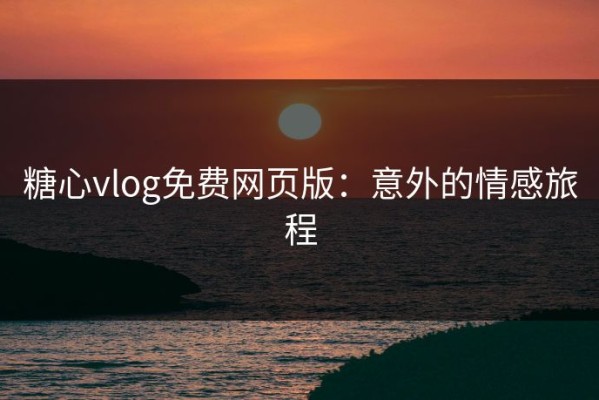 糖心vlog免费网页版：意外的情感旅程