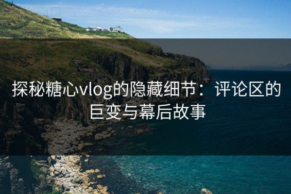 探秘糖心vlog的隐藏细节：评论区的巨变与幕后故事