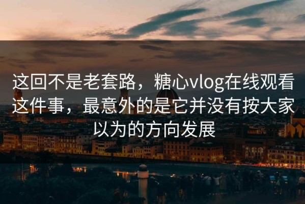 这回不是老套路，糖心vlog在线观看这件事，最意外的是它并没有按大家以为的方向发展