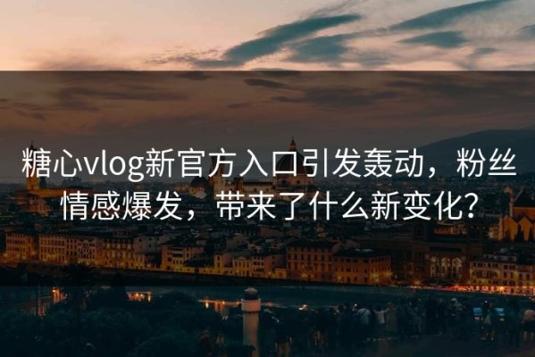糖心vlog新官方入口引发轰动，粉丝情感爆发，带来了什么新变化？