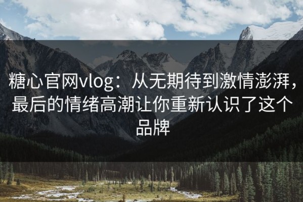 糖心官网vlog：从无期待到激情澎湃，最后的情绪高潮让你重新认识了这个品牌