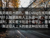 看到最后才明白，糖心vlog在线观看为什么越说越有人上头这一波，很多误判，其实都卡在这个细节上，原来真正让人上头的是这种后知后觉