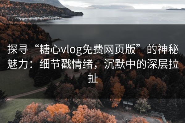 探寻“糖心vlog免费网页版”的神秘魅力：细节戳情绪，沉默中的深层拉扯