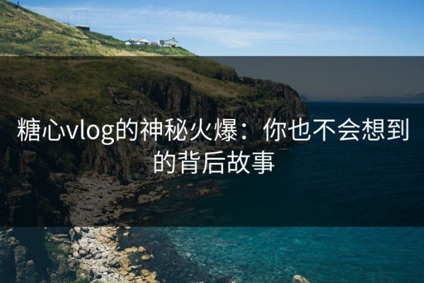 糖心vlog的神秘火爆：你也不会想到的背后故事