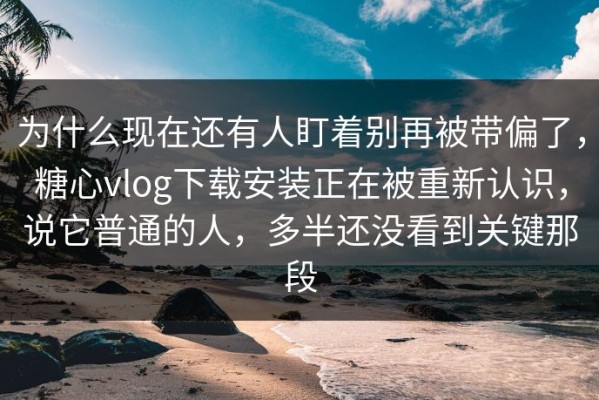 为什么现在还有人盯着别再被带偏了，糖心vlog下载安装正在被重新认识，说它普通的人，多半还没看到关键那段