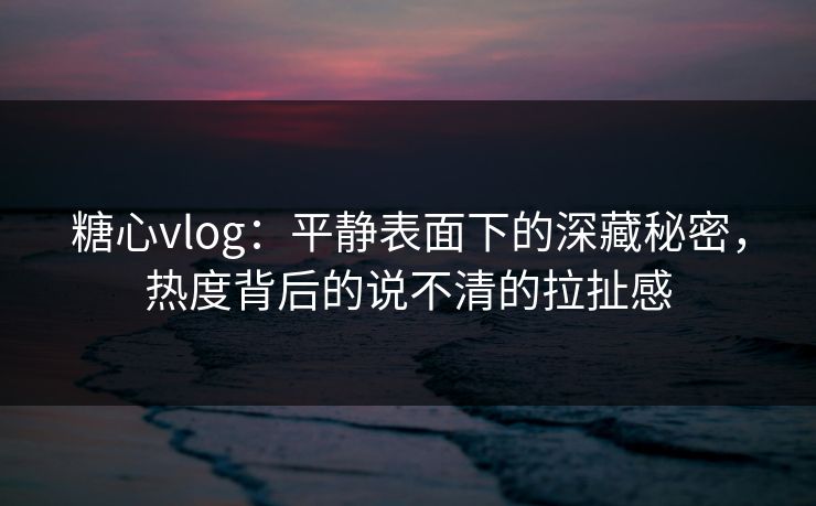糖心vlog：平静表面下的深藏秘密，热度背后的说不清的拉扯感