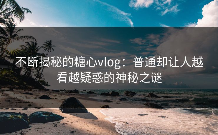 不断揭秘的糖心vlog：普通却让人越看越疑惑的神秘之谜