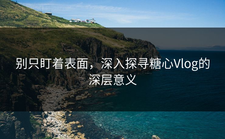 别只盯着表面，深入探寻糖心Vlog的深层意义