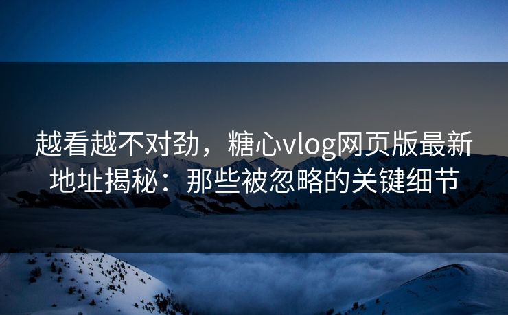 越看越不对劲，糖心vlog网页版最新地址揭秘：那些被忽略的关键细节