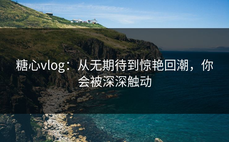 糖心vlog：从无期待到惊艳回潮，你会被深深触动