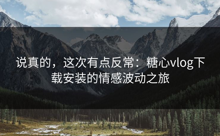 说真的，这次有点反常：糖心vlog下载安装的情感波动之旅