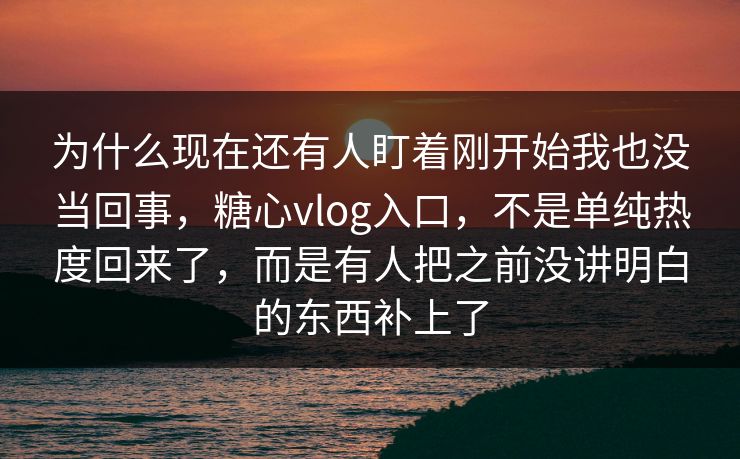 为什么现在还有人盯着刚开始我也没当回事，糖心vlog入口，不是单纯热度回来了，而是有人把之前没讲明白的东西补上了