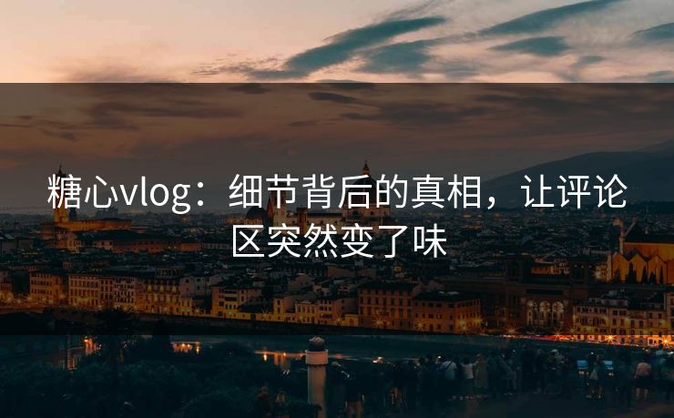 糖心vlog：细节背后的真相，让评论区突然变了味