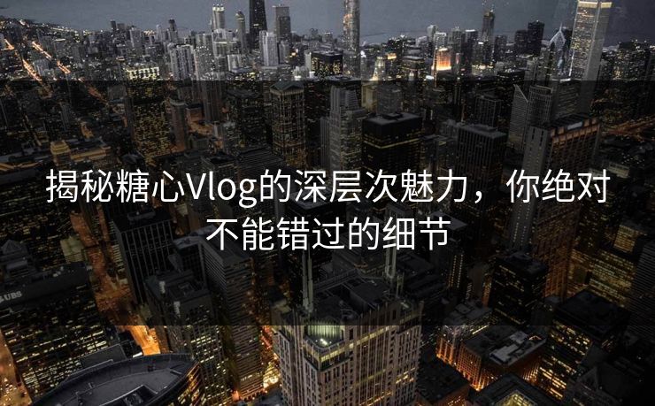 揭秘糖心Vlog的深层次魅力，你绝对不能错过的细节