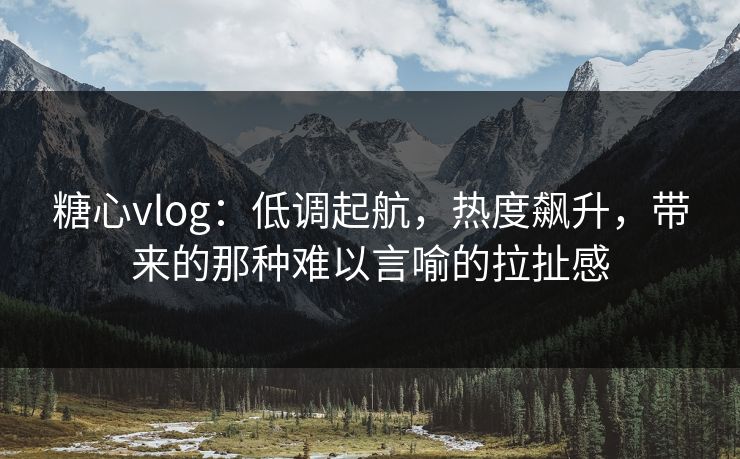 糖心vlog：低调起航，热度飙升，带来的那种难以言喻的拉扯感