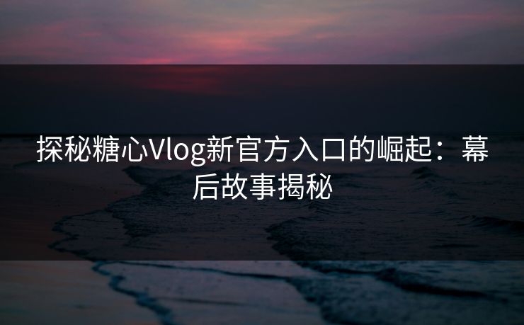 探秘糖心Vlog新官方入口的崛起：幕后故事揭秘