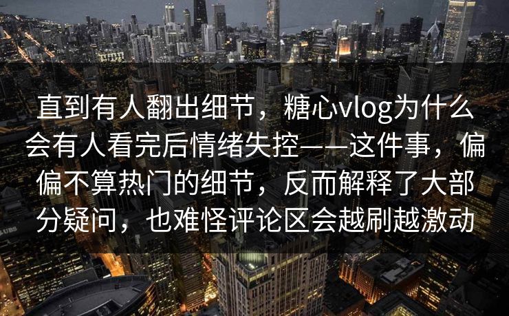 直到有人翻出细节，糖心vlog为什么会有人看完后情绪失控——这件事，偏偏不算热门的细节，反而解释了大部分疑问，也难怪评论区会越刷越激动