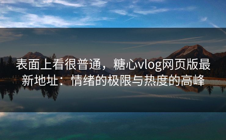 表面上看很普通，糖心vlog网页版最新地址：情绪的极限与热度的高峰