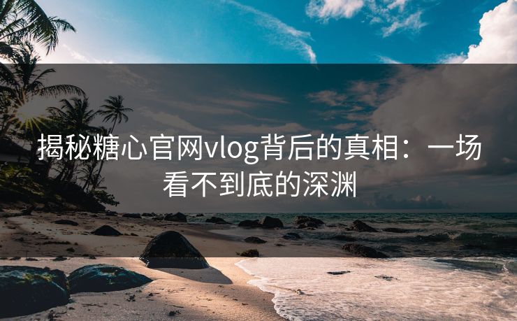 揭秘糖心官网vlog背后的真相：一场看不到底的深渊