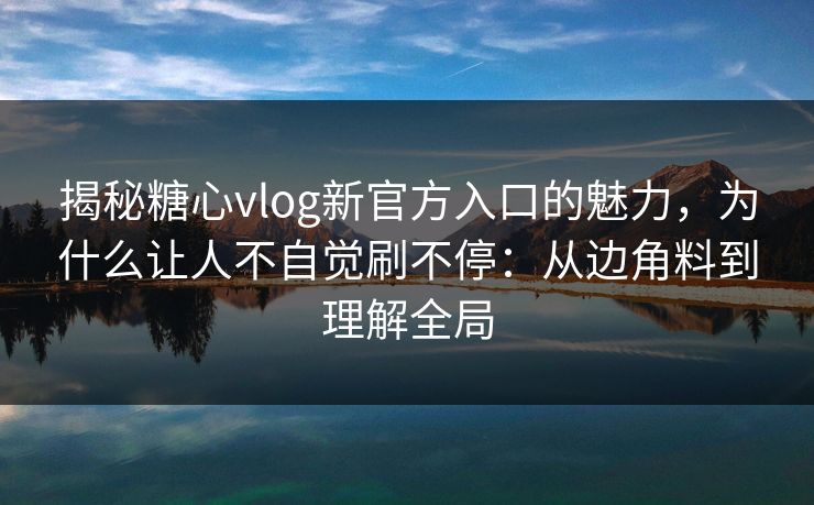 揭秘糖心vlog新官方入口的魅力，为什么让人不自觉刷不停：从边角料到理解全局