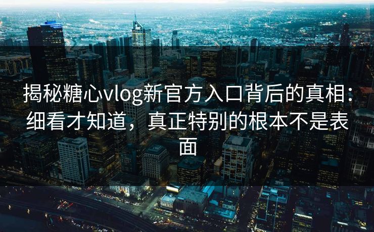揭秘糖心vlog新官方入口背后的真相：细看才知道，真正特别的根本不是表面