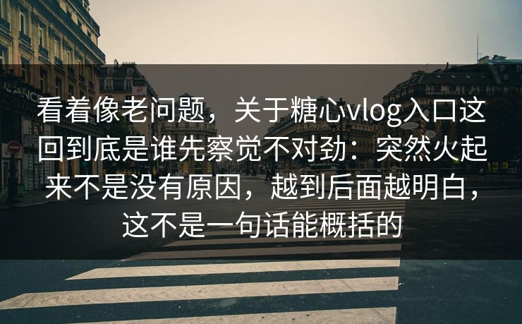 看着像老问题,关于糖心vlog入口这回到底是谁先察觉不对劲:突然火起来不是没有原因,越到后面越明白,这不是一句话能概括的 看着像老问题,关于糖心vlog入口这回到底是谁先察觉不对劲:突然火起来不是没有原因,越到后面越明白,这不是一句话能概括的