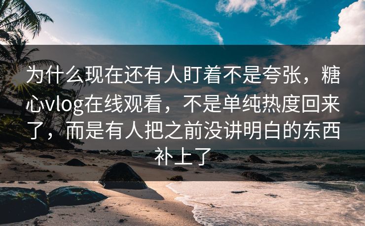 为什么现在还有人盯着不是夸张，糖心vlog在线观看，不是单纯热度回来了，而是有人把之前没讲明白的东西补上了