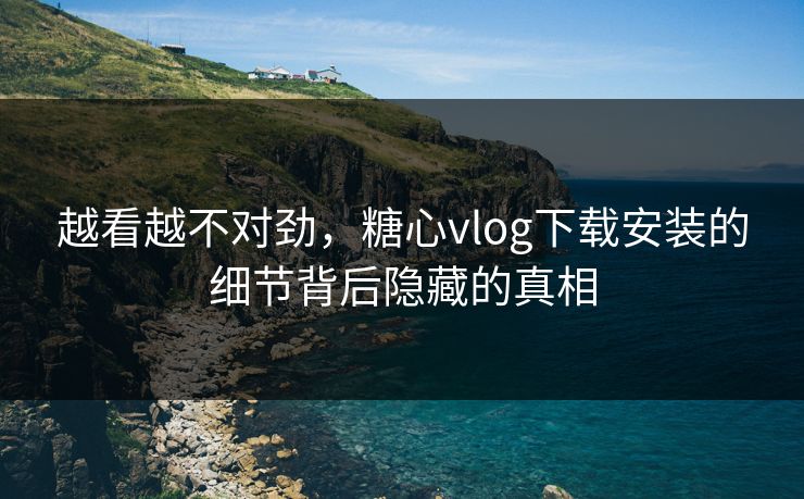 越看越不对劲,糖心vlog下载安装的细节背后隐藏的真相 越看越不对劲,糖心vlog下载安装的细节背后隐藏的真相