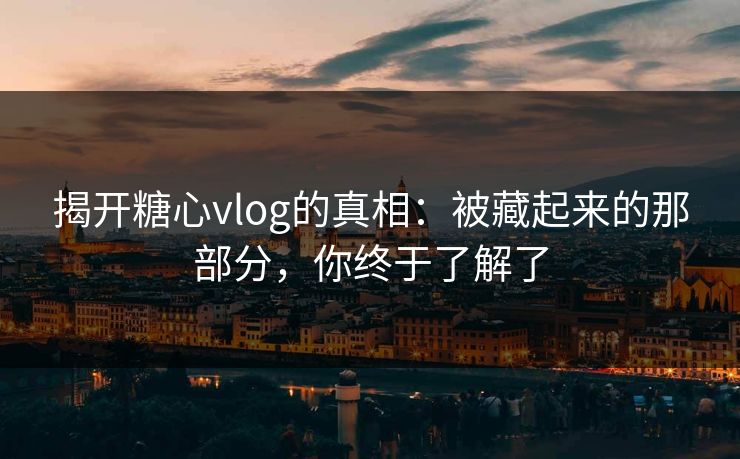 揭开糖心vlog的真相：被藏起来的那部分，你终于了解了