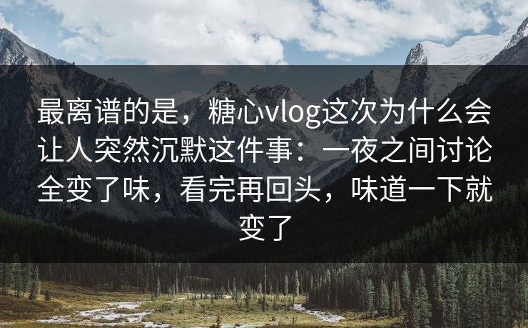 最离谱的是，糖心vlog这次为什么会让人突然沉默这件事：一夜之间讨论全变了味，看完再回头，味道一下就变了