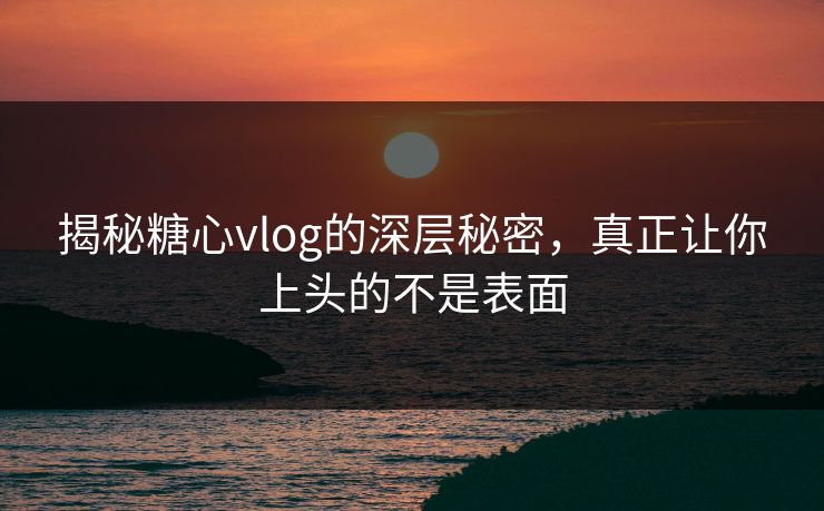 揭秘糖心vlog的深层秘密，真正让你上头的不是表面