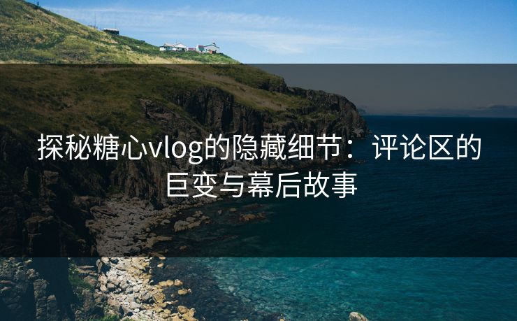 探秘糖心vlog的隐藏细节：评论区的巨变与幕后故事
